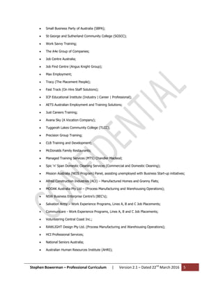Stephen Bowerman – Professional Curriculum | Version 2.1 – Dated 22nd
March 2016 5
 Small Business Party of Australia (SBPA);
 St George and Sutherland Community College (SGSCC);
 Work Savvy Training;
 The A4e Group of Companies;
 Job Centre Australia;
 Job Find Centre (Angus Knight Group);
 Max Employment;
 Tracy (The Placement People);
 Fast Track (On Hire Staff Solutions);
 ICP Educational Institute (Industry | Career | Professional);
 AETS Australian Employment and Training Solutions;
 Just Careers Training;
 Avana Sky (A Vocation Company);
 Tuggerah Lakes Community College (TLCC);
 Precision Group Training;
 CLB Training and Development;
 McDonalds Family Restaurants;
 Managed Training Services (MTS) Chandler Macleod;
 Spic ‘n’ Span Domestic Cleaning Services (Commercial and Domestic Cleaning);
 Mission Australia (NEIS Program) Panel, assisting unemployed with Business Start-up initiatives;
 Alfred Construction Industries (ACI) – Manufactured Homes and Granny Flats;
 MODAK Australia Pty Ltd – (Process Manufacturing and Warehousing Operations);
 NSW Business Enterprise Centre’s (BEC’s);
 Salvation Army – Work Experience Programs, Lines A, B and C Job Placements;
 Communicare - Work Experience Programs, Lines A, B and C Job Placements;
 Volunteering Central Coast Inc.;
 RAWLIGHT Design Pty Ltd. (Process Manufacturing and Warehousing Operations);
 HCI Professional Services;
 National Seniors Australia;
 Australian Human Resources Institute (AHRI);
 