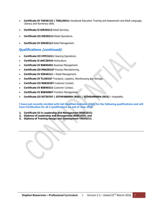 Stephen Bowerman – Professional Curriculum | Version 2.1 – Dated 22nd
March 2016 7
 Certificate IV TAE40110 | TAELLN411 Vocational Education Training and Assessment and Adult Language,
Literacy and Numeracy skills.
 Certificate II SIR20212 Retail Services.
 Certificate III SIR30212 Retail Operations.
 Certificate IV SIR40212 Retail Management.
Qualifications (continued):
 Certificate III CPP31011 Cleaning Operations.
 Certificate II AHC20410 Horticulture.
 Certificate IV BSB40401 Business Management.
 Certificate III MSA30107 Process Manufacturing.
 Certificate IV SIR40212 – Retail Management.
 Certificate IV TLI40107 Transport, Logistics, Warehousing and Storage.
 Certificate III BSB30207 Customer Contact.
 Certificate IV BSB40311 Customer Contact.
 Certificate IV BSB40807 Frontline Management.
 Certificate III SIT30707 | SITHFAB009A (RSA) | SITHGAM006A (RCG) - Hospitality.
I have just recently enrolled with Get Qualified Australia (GQA) for the following qualifications and will
have Certification for all 3 qualifications by end of June 2016.
1. Certificate IV in Leadership and Management BSB42015;
2. Diploma of Leadership and Management BSB51915; and
3. Diploma of Training Design and Development TAE50211.
 