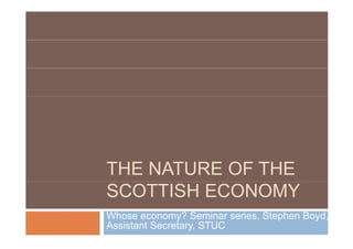 THE NATURE OF THE
SCOTTISH ECONOMY
Whose economy? Seminar series, Stephen Boyd,
Assistant Secretary, STUC
 