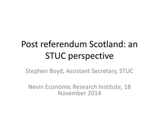 Post referendum Scotland: an STUC perspective 
Stephen Boyd, Assistant Secretary, STUC 
Nevin Economic Research Institute, 18 November 2014  