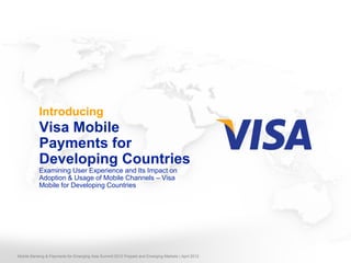 Introducing
           Visa Mobile
           Payments for
           Developing Countries
           Examining User Experience and Its Impact on
           Adoption & Usage of Mobile Channels – Visa
           Mobile for Developing Countries




Mobile Banking & Payments for Emerging Asia Summit 2012 Prepaid and Emerging Markets | April 2012
 