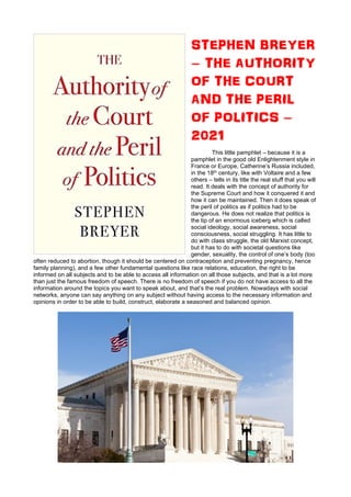 STEPHEN BREYER
– THE AUTHORITY
OF THE COURT
AND THE PERIL
OF POLITICS –
2021
This little pamphlet – because it is a
pamphlet in the good old Enlightenment style in
France or Europe, Catherine’s Russia included,
in the 18th century, like with Voltaire and a few
others – tells in its title the real stuff that you will
read. It deals with the concept of authority for
the Supreme Court and how it conquered it and
how it can be maintained. Then it does speak of
the peril of politics as if politics had to be
dangerous. He does not realize that politics is
the tip of an enormous iceberg which is called
social ideology, social awareness, social
consciousness, social struggling. It has little to
do with class struggle, the old Marxist concept,
but it has to do with societal questions like
gender, sexuality, the control of one’s body (too
often reduced to abortion, though it should be centered on contraception and preventing pregnancy, hence
family planning), and a few other fundamental questions like race relations, education, the right to be
informed on all subjects and to be able to access all information on all those subjects, and that is a lot more
than just the famous freedom of speech. There is no freedom of speech if you do not have access to all the
information around the topics you want to speak about, and that’s the real problem. Nowadays with social
networks, anyone can say anything on any subject without having access to the necessary information and
opinions in order to be able to build, construct, elaborate a seasoned and balanced opinion.
 