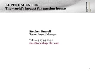 1
KOPENHAGEN FUR
The world’s largest fur auction house
Stephen Burrell
Senior Project Manager
 
Tel: +45 27 95 70 56
sbu@kopenhagenfur.com 
 