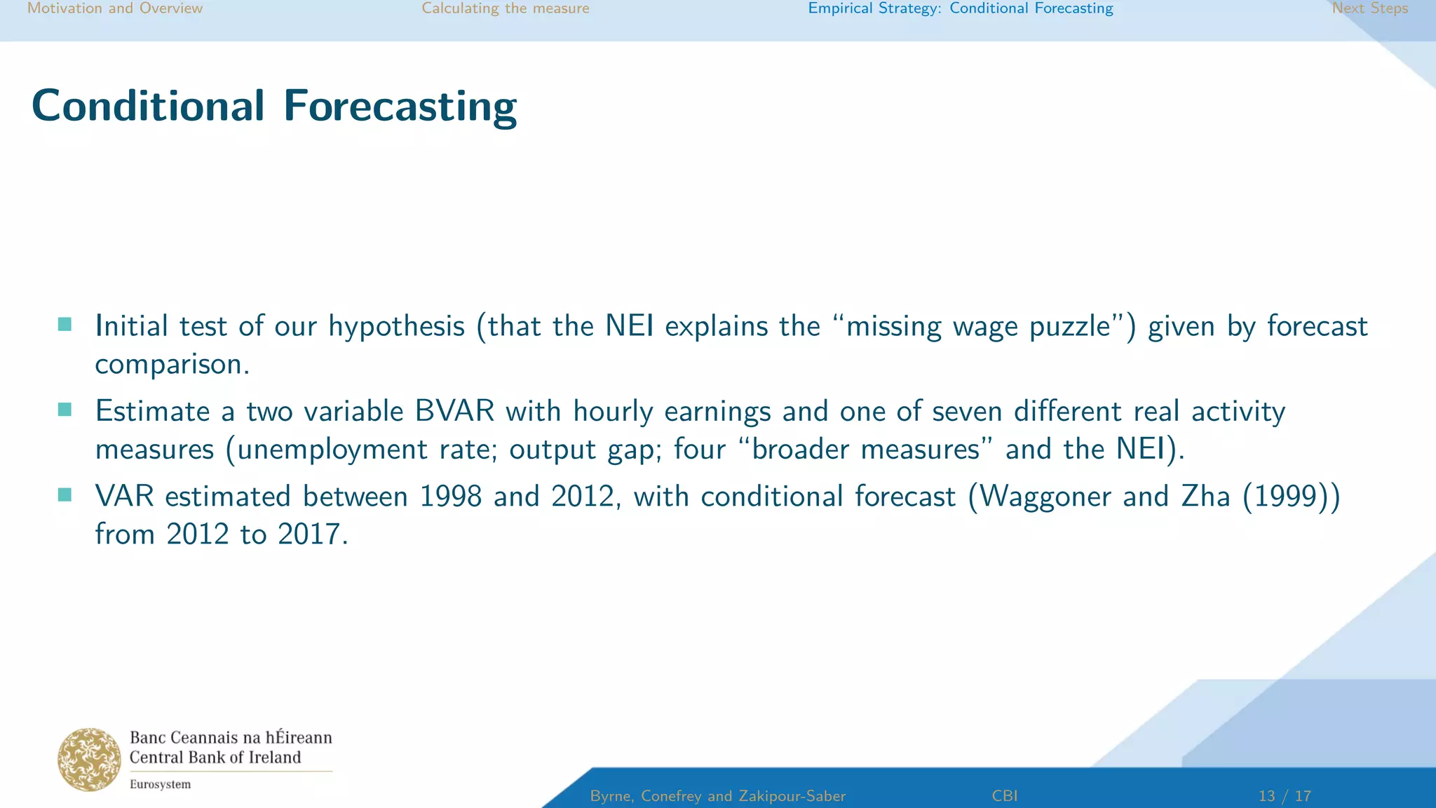 Motivation and Overview Calculating the measure Empirical Strategy: Conditional Forecasting Next Steps
Conditional Forecasting
Initial test of our hypothesis (that the NEI explains the “missing wage puzzle”) given by forecast
comparison.
Estimate a two variable BVAR with hourly earnings and one of seven diﬀerent real activity
measures (unemployment rate; output gap; four “broader measures” and the NEI).
VAR estimated between 1998 and 2012, with conditional forecast (Waggoner and Zha (1999))
from 2012 to 2017.
Byrne, Conefrey and Zakipour-Saber CBI 13 / 17
 