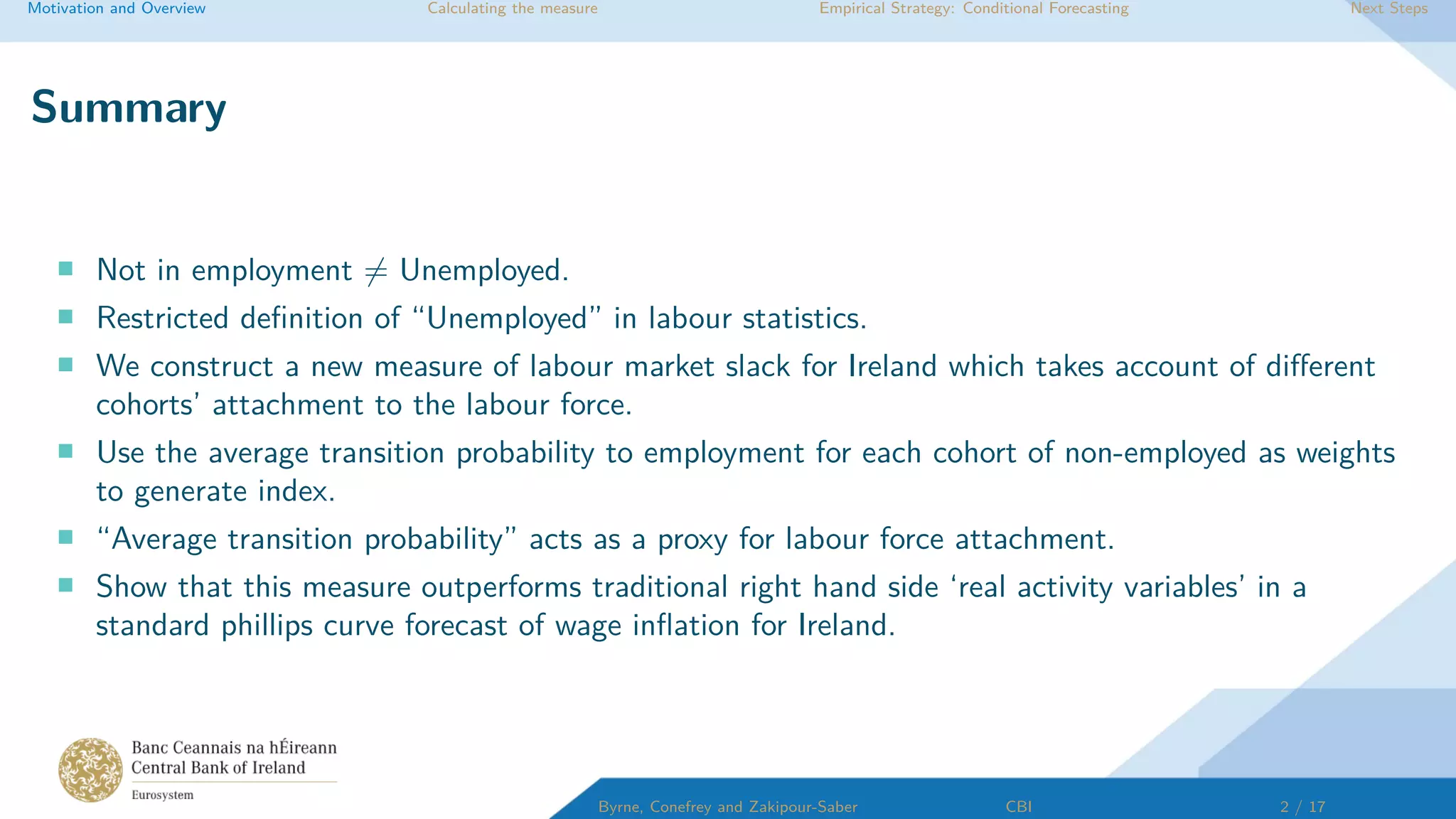 Motivation and Overview Calculating the measure Empirical Strategy: Conditional Forecasting Next Steps
Summary
Not in employment = Unemployed.
Restricted deﬁnition of “Unemployed” in labour statistics.
We construct a new measure of labour market slack for Ireland which takes account of diﬀerent
cohorts’ attachment to the labour force.
Use the average transition probability to employment for each cohort of non-employed as weights
to generate index.
“Average transition probability” acts as a proxy for labour force attachment.
Show that this measure outperforms traditional right hand side ‘real activity variables’ in a
standard phillips curve forecast of wage inﬂation for Ireland.
Byrne, Conefrey and Zakipour-Saber CBI 2 / 17
 