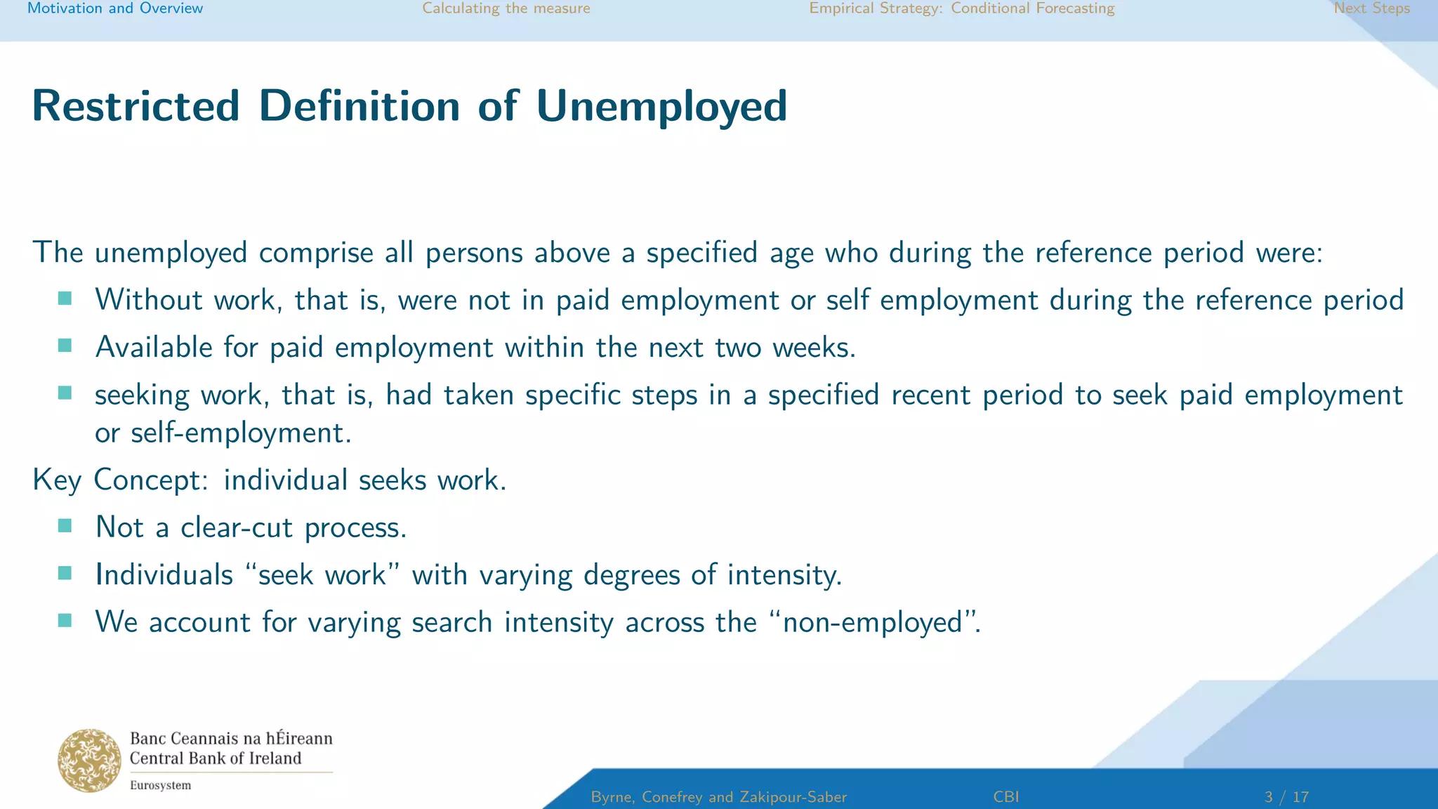 Motivation and Overview Calculating the measure Empirical Strategy: Conditional Forecasting Next Steps
Restricted Deﬁnition of Unemployed
The unemployed comprise all persons above a speciﬁed age who during the reference period were:
Without work, that is, were not in paid employment or self employment during the reference period
Available for paid employment within the next two weeks.
seeking work, that is, had taken speciﬁc steps in a speciﬁed recent period to seek paid employment
or self-employment.
Key Concept: individual seeks work.
Not a clear-cut process.
Individuals “seek work” with varying degrees of intensity.
We account for varying search intensity across the “non-employed”.
Byrne, Conefrey and Zakipour-Saber CBI 3 / 17
 