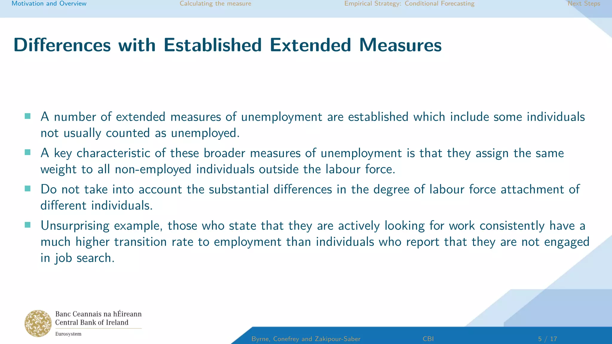 Motivation and Overview Calculating the measure Empirical Strategy: Conditional Forecasting Next Steps
Diﬀerences with Established Extended Measures
A number of extended measures of unemployment are established which include some individuals
not usually counted as unemployed.
A key characteristic of these broader measures of unemployment is that they assign the same
weight to all non-employed individuals outside the labour force.
Do not take into account the substantial diﬀerences in the degree of labour force attachment of
diﬀerent individuals.
Unsurprising example, those who state that they are actively looking for work consistently have a
much higher transition rate to employment than individuals who report that they are not engaged
in job search.
Byrne, Conefrey and Zakipour-Saber CBI 5 / 17
 