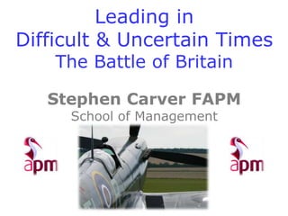 Leading in
Difficult & Uncertain Times
The Battle of Britain
Stephen Carver FAPM
School of Management
Cranfield University
 