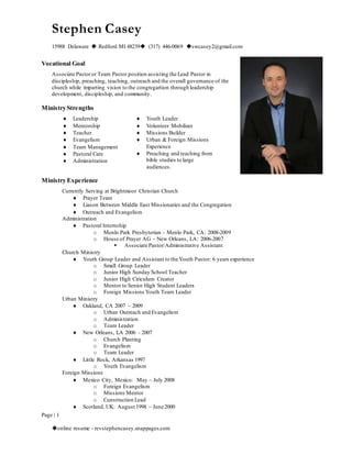 Stephen Casey 
15988 Delaware  Redford MI 48239 (317) 446-0069 swcasey2@gmail.com 
Vocational Goal 
Associate Pastor or Team Pastor position assisting the Lead Pastor in 
discipleship, preaching, teaching, outreach and the overall governance of the 
church while imparting vision to the congregartion through leadership 
development, discipleship, and community. 
Ministry Strengths 
Ministry Experience 
Page | 1 
 Leadership 
 Mentorship 
 Teacher 
 Evangelism 
 Team Management 
 Pastoral Care 
 Administration 
 Youth Leader 
 Volunteer Mobilizer 
 Missions Builder 
 Urban & Foreign Missions 
Experience 
 Preaching and teaching from 
bible studies to large 
audiences. 
Currently Serving at Brightmoor Christian Church 
 Prayer Team 
 Liason Between Middle East Missionaries and the Congregation 
 Outreach and Evangelism 
Administration 
 Pastoral Internship 
o Menlo Park Presbyterian – Menlo Park, CA: 2008-2009 
o House of Prayer AG – New Orleans, LA: 2006-2007 
 Associate Pastor/Administrative Assistant 
Church Ministry 
 Youth Group Leader and Assistant to the Youth Pastor: 6 years experience 
o Small Group Leader 
o Junior High Sunday School Teacher 
o Junior High Ciriculum Creator 
o Mentor to Senior High Student Leaders 
o Foreign Missions Youth Team Leader 
Urban Ministry 
 Oakland, CA 2007 – 2009 
o Urban Outreach and Evangelism 
o Administration 
o Team Leader 
 New Orleans, LA 2006 - 2007 
o Church Planting 
o Evangelism 
o Team Leader 
 Little Rock, Arkansas 1997 
o Youth Evangelism 
Foreign Missions 
 Mexico City, Mexico: May – July 2008 
o Foreign Evangelism 
o Missions Mentor 
o Cunstruction Lead 
 Scotland, UK: August 1998 – June 2000 
online resume - revstephencasey.snappages.com 
 