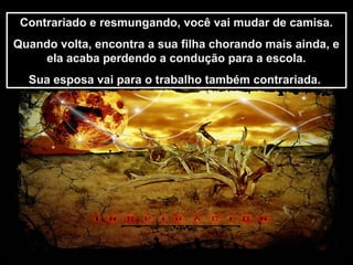 Prado Slides – Cidreira / RS
Contrariado e resmungando, você vai mudar de camisa.
Quando volta, encontra a sua filha chorando mais ainda, e
ela acaba perdendo a condução para a escola.
Sua esposa vai para o trabalho também contrariada.
Contrariado e resmungando, você vai mudar de camisa.
Quando volta, encontra a sua filha chorando mais ainda, e
ela acaba perdendo a condução para a escola.
Sua esposa vai para o trabalho também contrariada.
.
 