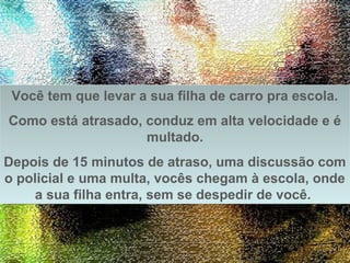 Prado Slides – Cidreira / RS
Você tem que levar a sua filha de carro pra escola.
Como está atrasado, conduz em alta velocidade e é
multado.
Depois de 15 minutos de atraso, uma discussão com
o policial e uma multa, vocês chegam à escola, onde
a sua filha entra, sem se despedir de você.
Você tem que levar a sua filha de carro pra escola.
Como está atrasado, conduz em alta velocidade e é
multado.
Depois de 15 minutos de atraso, uma discussão com
o policial e uma multa, vocês chegam à escola, onde
a sua filha entra, sem se despedir de você.
.
 