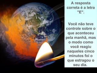 Prado Slides – Cidreira / RS
A resposta
correta é a letra
"E".
Você não teve
controle sobre o
que aconteceu
pela manhã, mas
o modo como
você reagiu
naqueles cinco
minutos foi o
que estragou o
seu dia.
A resposta
correta é a letra
"E".
Você não teve
controle sobre o
que aconteceu
pela manhã, mas
o modo como
você reagiu
naqueles cinco
minutos foi o
que estragou o
seu dia..
 