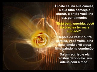 Prado Slides – Cidreira / RS
O café cai na sua camisa,
a sua filha começa a
chorar, e então você lhe
diz, gentilmente:
“Está bem, querida, você
só precisa ter mais
cuidado".
Depois de vestir outra
camisa, você volta, olha
pela janela e vê a sua
filha saindo na condução.
Dá um sorriso e ela
retribui dando-lhe um
adeus com a mão.
.
 