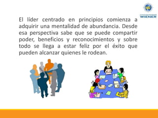 El líder centrado en principios comienza a
adquirir una mentalidad de abundancia. Desde
esa perspectiva sabe que se puede compartir
poder, beneficios y reconocimientos y sobre
todo se llega a estar feliz por el éxito que
pueden alcanzar quienes le rodean.
 