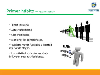 Primer hábito – “Sea Proactivo”
• Tomar iniciativa
• Actuar uno mismo
• Comprometerse
• Mantener los compromisos.
• “Nuestra mayor fuerza es la libertad
interior de elegir”.
• Pro actividad = Nuestra conducta
influye en nuestras decisiones.
 