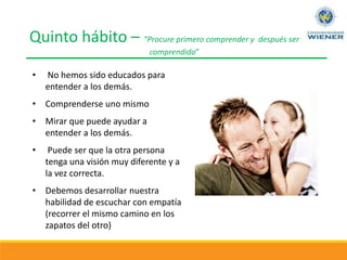 Quinto hábito – “Procure primero comprender y después ser
comprendido”
• No hemos sido educados para
entender a los demás.
• Comprenderse uno mismo
• Mirar que puede ayudar a
entender a los demás.
• Puede ser que la otra persona
tenga una visión muy diferente y a
la vez correcta.
• Debemos desarrollar nuestra
habilidad de escuchar con empatía
(recorrer el mismo camino en los
zapatos del otro)
 