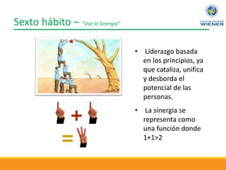 Sexto hábito – “Use la Sinergia”
• Liderazgo basada
en los principios, ya
que cataliza, unifica
y desborda el
potencial de las
personas.
• La sinergia se
representa como
una función donde
1+1>2
 