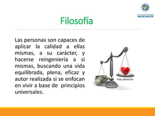 Filosofía
Las personas son capaces de
aplicar la calidad a ellas
mismas, a su carácter, y
hacerse reingeniería a sí
mismas, buscando una vida
equilibrada, plena, eficaz y
autor realizada si se enfocan
en vivir a base de principios
universales.
 