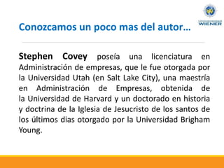 Stephen Covey poseía una licenciatura en
Administración de empresas, que le fue otorgada por
la Universidad Utah (en Salt Lake City), una maestría
en Administración de Empresas, obtenida de
la Universidad de Harvard y un doctorado en historia
y doctrina de la Iglesia de Jesucristo de los santos de
los últimos dias otorgado por la Universidad Brigham
Young.
Conozcamos un poco mas del autor…
 
