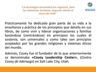 Prácticamente ha dedicado gran parte de su vida a la
enseñanza y práctica de los preceptos que detalla en sus
libros, de como vivir y liderar organizaciones y familias
basándose (centrándose) en principios los cuales él
sostenía, son universales y como tales son principios
aceptados por las grandes religiones y sistemas éticos
del mundo.
Además, Covey fue el fundador de lo que anteriormente
se denominaba «Covey Leadership Center», (Centro
Covey de liderazgo) en Salt Lake City, Utah.
“La tecnología reinventará los negocios, pero
las relaciones humanas seguirán siendo la
clave del éxito”
 