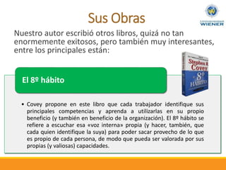 Sus Obras
• Covey propone en este libro que cada trabajador identifique sus
principales competencias y aprenda a utilizarlas en su propio
beneficio (y también en beneficio de la organización). El 8º hábito se
refiere a escuchar esa «voz interna» propia (y hacer, también, que
cada quien identifique la suya) para poder sacar provecho de lo que
es propio de cada persona, de modo que pueda ser valorada por sus
propias (y valiosas) capacidades.
El 8º hábito
Nuestro autor escribió otros libros, quizá no tan
enormemente exitosos, pero también muy interesantes,
entre los principales están:
 