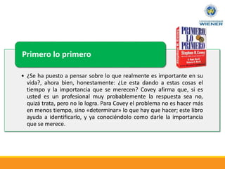 • ¿Se ha puesto a pensar sobre lo que realmente es importante en su
vida?, ahora bien, honestamente: ¿Le esta dando a estas cosas el
tiempo y la importancia que se merecen? Covey afirma que, si es
usted es un profesional muy probablemente la respuesta sea no,
quizá trata, pero no lo logra. Para Covey el problema no es hacer más
en menos tiempo, sino «determinar» lo que hay que hacer; este libro
ayuda a identificarlo, y ya conociéndolo como darle la importancia
que se merece.
Primero lo primero
 