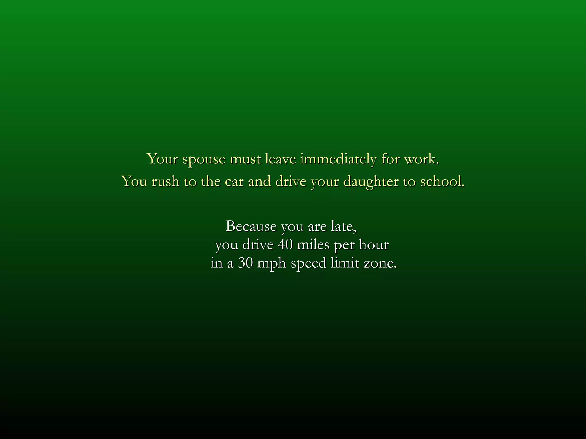 Your spouse must leave immediately for work. You rush to the car and drive your daughter to school. Because you are late,  you drive 40 miles per hour  in a 30 mph speed limit zone. 