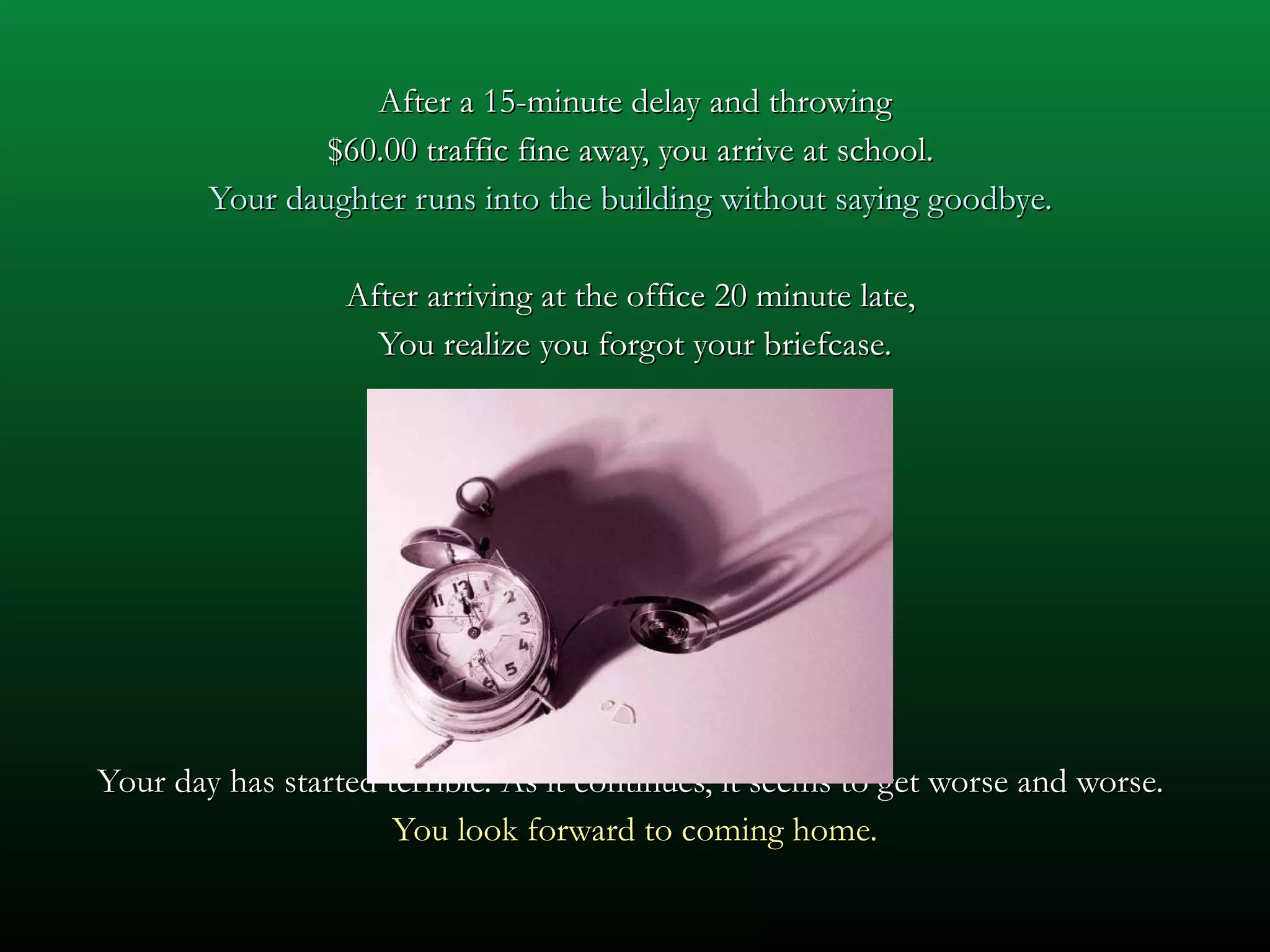 After a 15-minute delay and throwing $60.00 traffic fine away, you arrive at school.  Your daughter runs into the building without saying goodbye.  After arriving at the office 20 minute late,  You realize you forgot your briefcase. Your day has started terrible. As it continues, it seems to get worse and worse.  You look forward to coming home. 