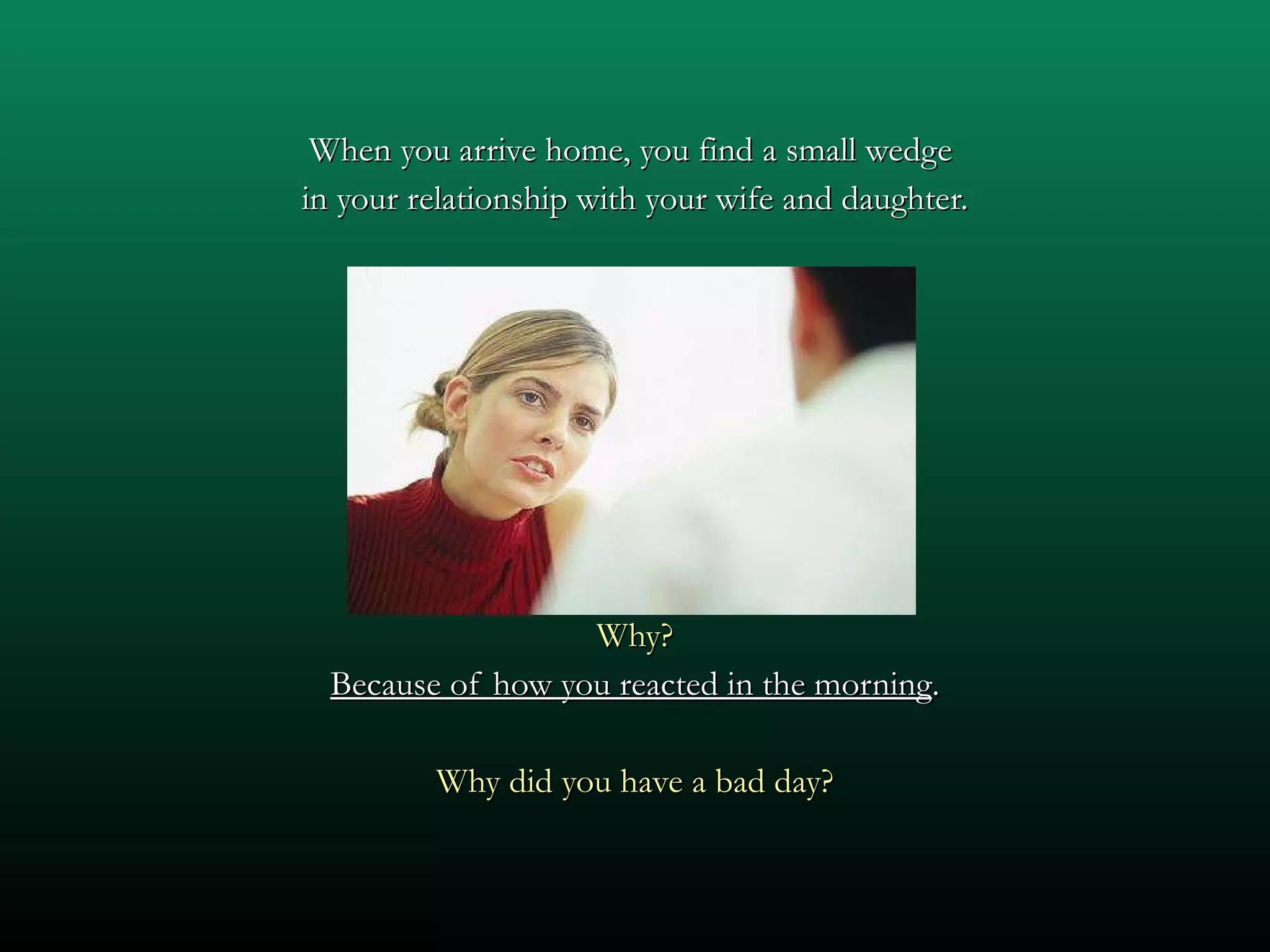 When you arrive home, you find a small wedge  in your relationship with your wife and daughter. Why? Because of how you reacted in the morning . Why did you have a bad day? 
