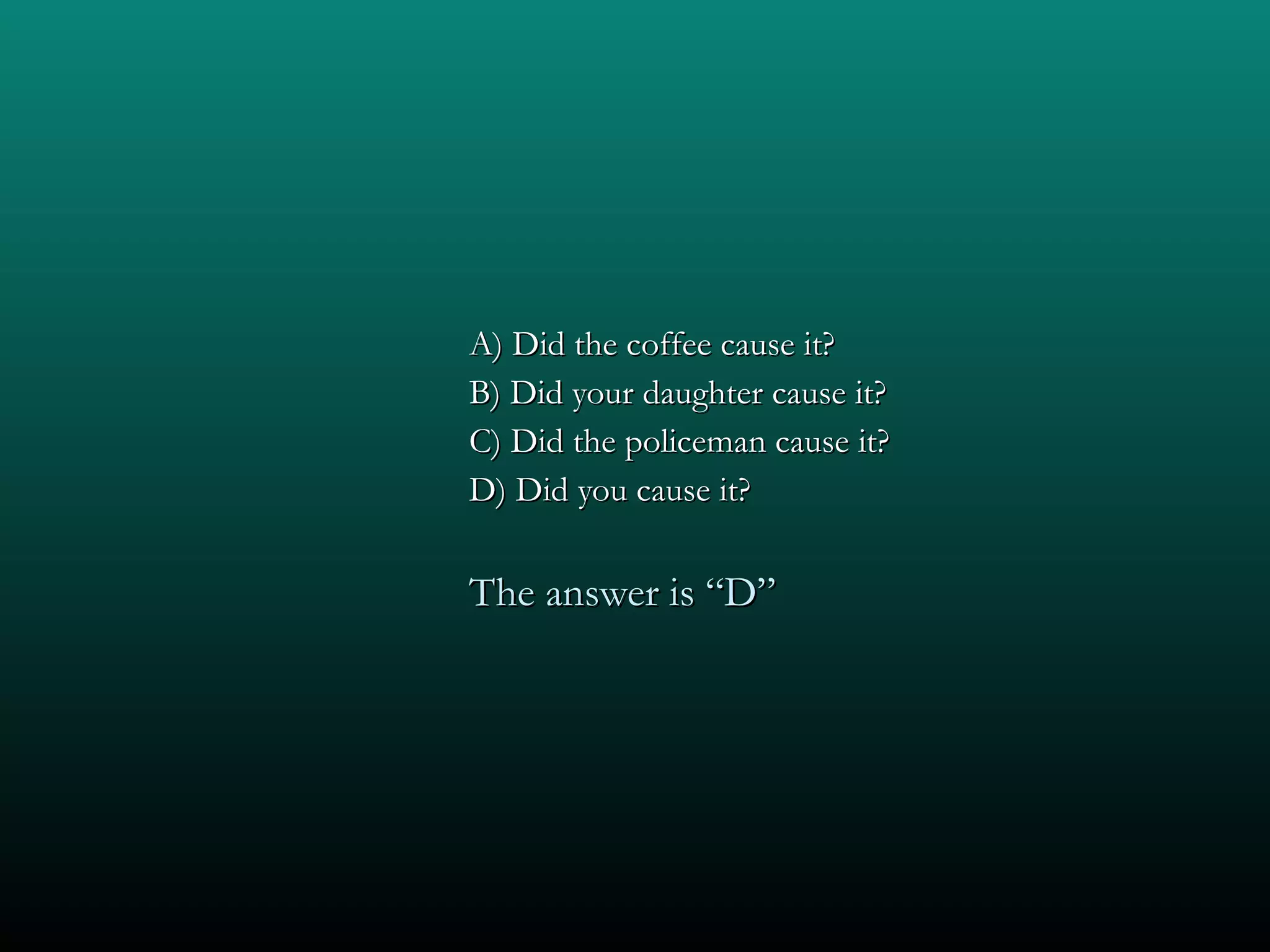 A) Did the coffee cause it? B) Did your daughter cause it? C) Did the policeman cause it? D) Did you cause it? The answer is “D” 