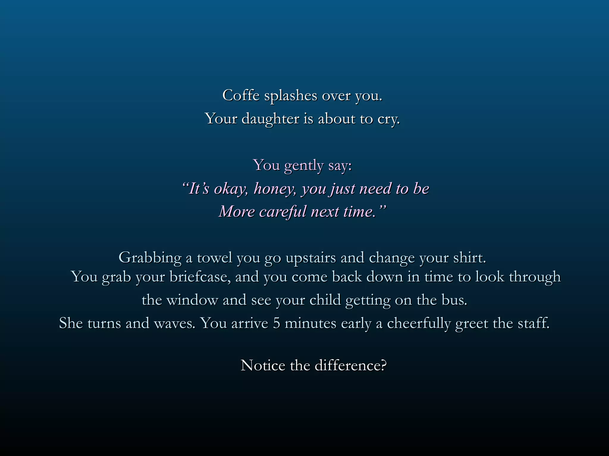 Coffe splashes over you.  Your daughter is about to cry.  You gently say:  “ It’s okay, honey, you just need to be More careful next time.”  Grabbing a towel you go upstairs and change your shirt.  You grab your briefcase, and you come back down in time to look through the window and see your child getting on the bus. She turns and waves. You arrive 5 minutes early a cheerfully greet the staff. Notice the difference?  