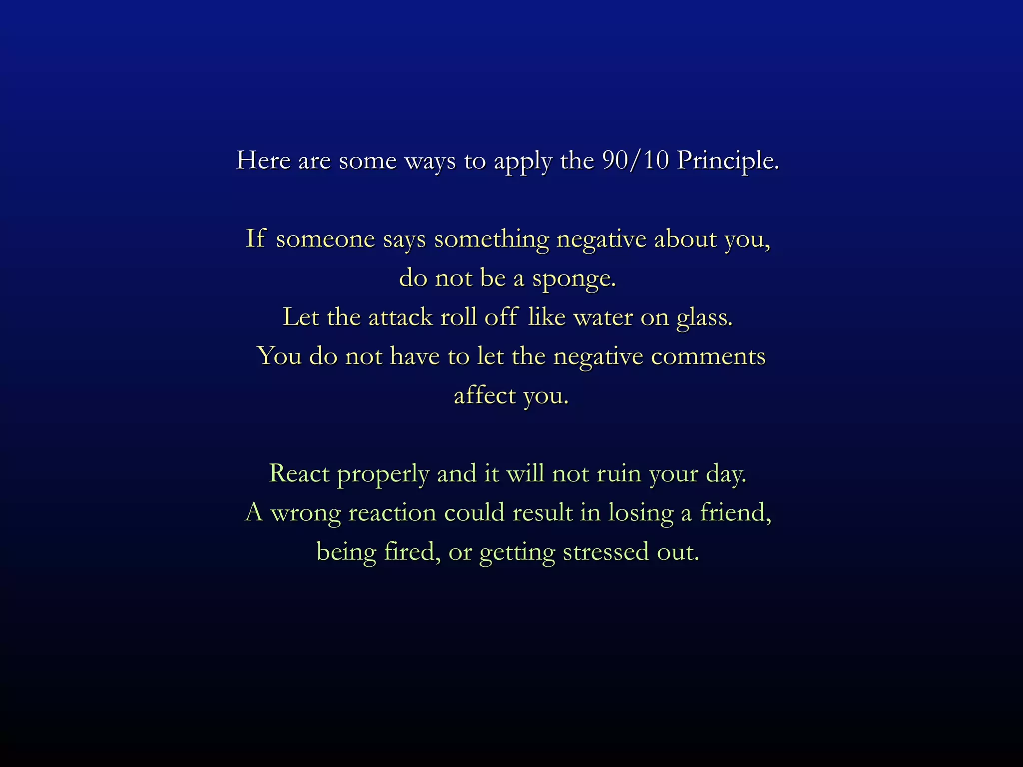 Here are some ways to apply the 90/10 Principle.  If someone says something negative about you,  do not be a sponge.  Let the attack roll off like water on glass.  You do not have to let the negative comments affect you. React properly and it will not ruin your day.  A wrong reaction could result in losing a friend,  being fired, or getting stressed out.  