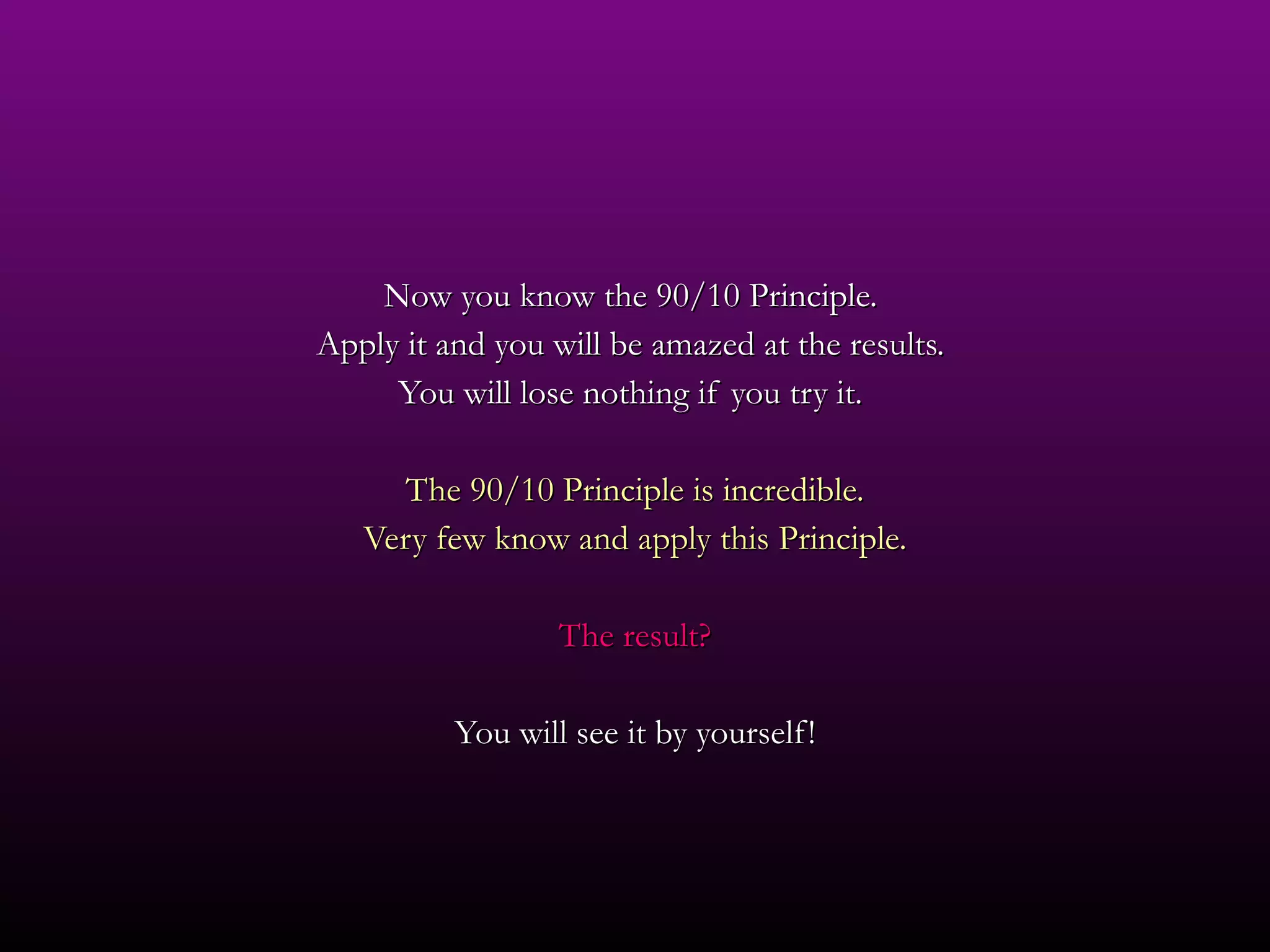 Now you know the 90/10 Principle.  Apply it and you will be amazed at the results.  You will lose nothing if you try it.  The 90/10 Principle is incredible. Very few know and apply this Principle. The result? You will see it by yourself! 