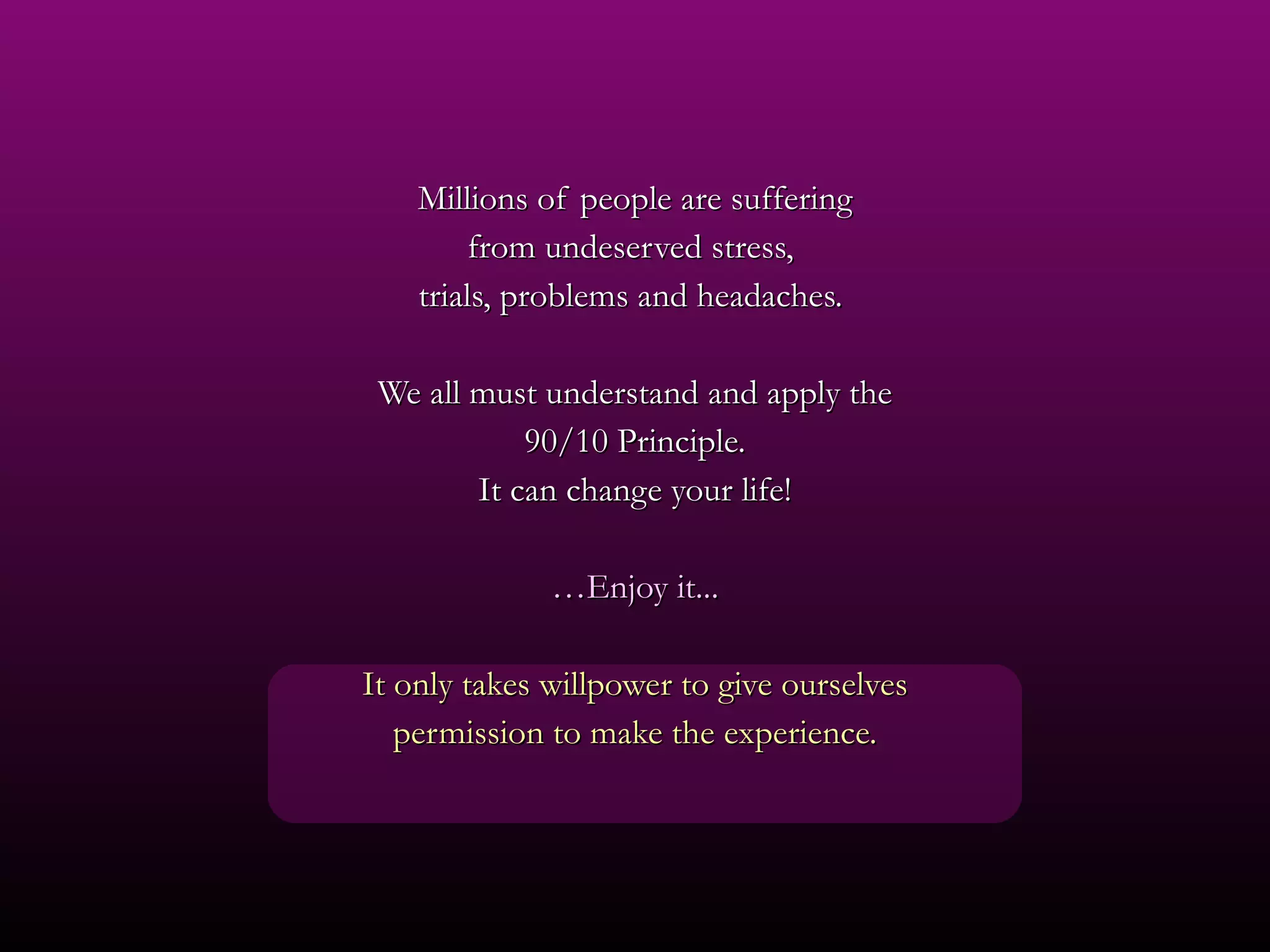 Millions of people are suffering from undeserved stress,  trials, problems and headaches.  We all must understand and apply the 90/10 Principle. It can change your life! … Enjoy it... It only takes willpower to give ourselves permission to make the experience. 