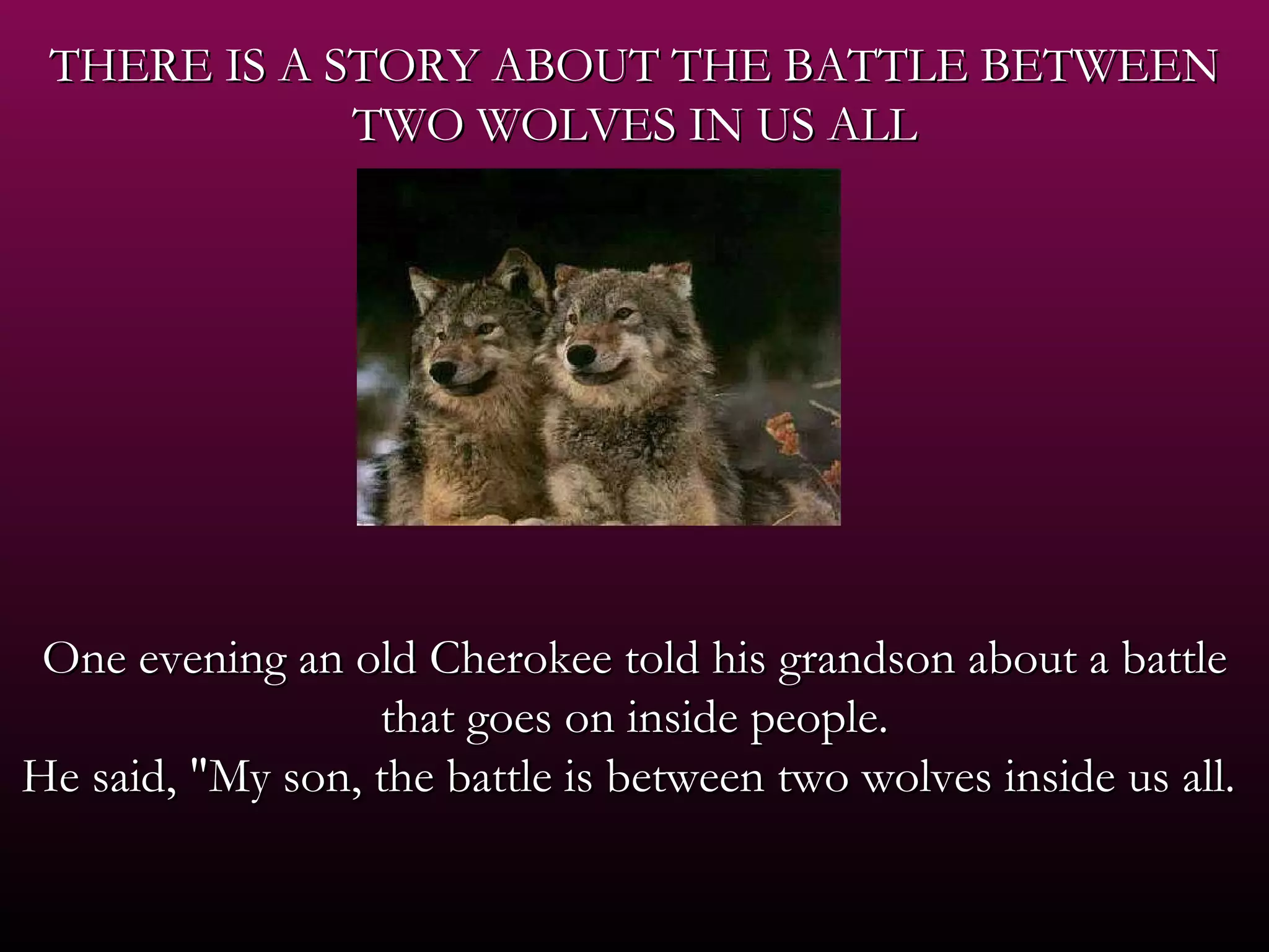 THERE IS A STORY ABOUT THE BATTLE BETWEEN TWO WOLVES IN US ALL   One evening an old Cherokee told his grandson about a battle that goes on inside people. He said, &quot;My son, the battle is between two wolves inside us all.  