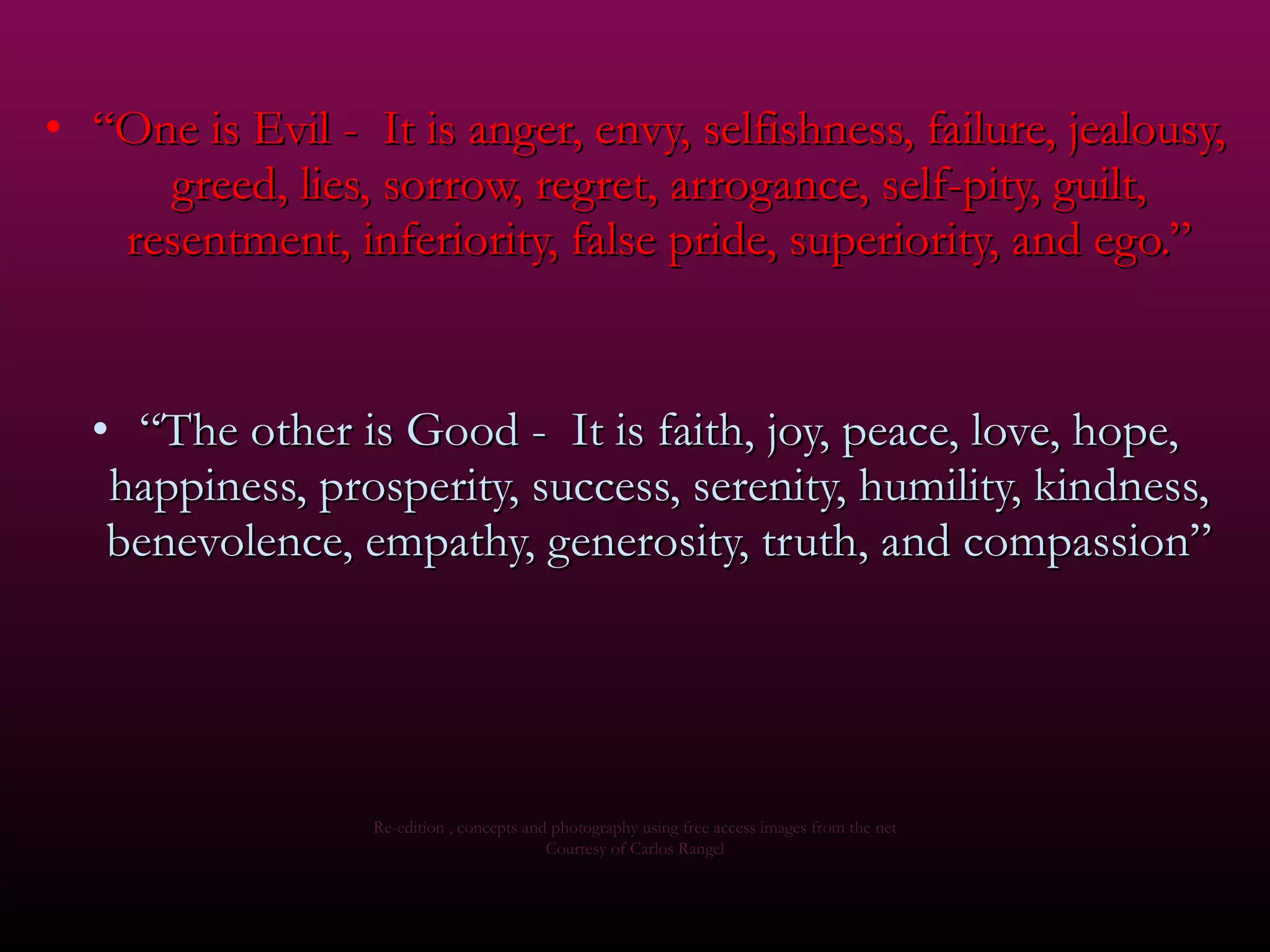 “ One is Evil -  It is anger, envy, selfishness, failure, jealousy, greed, lies, sorrow, regret, arrogance, self-pity, guilt, resentment, inferiority, false pride, superiority, and ego.” “ The other is Good -  It is faith, joy, peace, love, hope, happiness, prosperity, success, serenity, humility, kindness, benevolence, empathy, generosity, truth, and compassion” Re-edition , concepts and photography using free access images from the net Courtesy of Carlos Rangel 