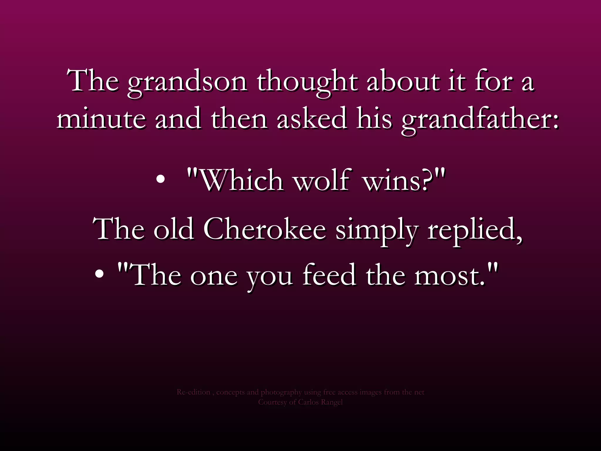 The grandson thought about it for a minute and then asked his grandfather:    &quot;Which wolf wins?&quot; The old Cherokee simply replied,  &quot;The one you feed the most.&quot;  Re-edition , concepts and photography using free access images from the net Courtesy of Carlos Rangel 