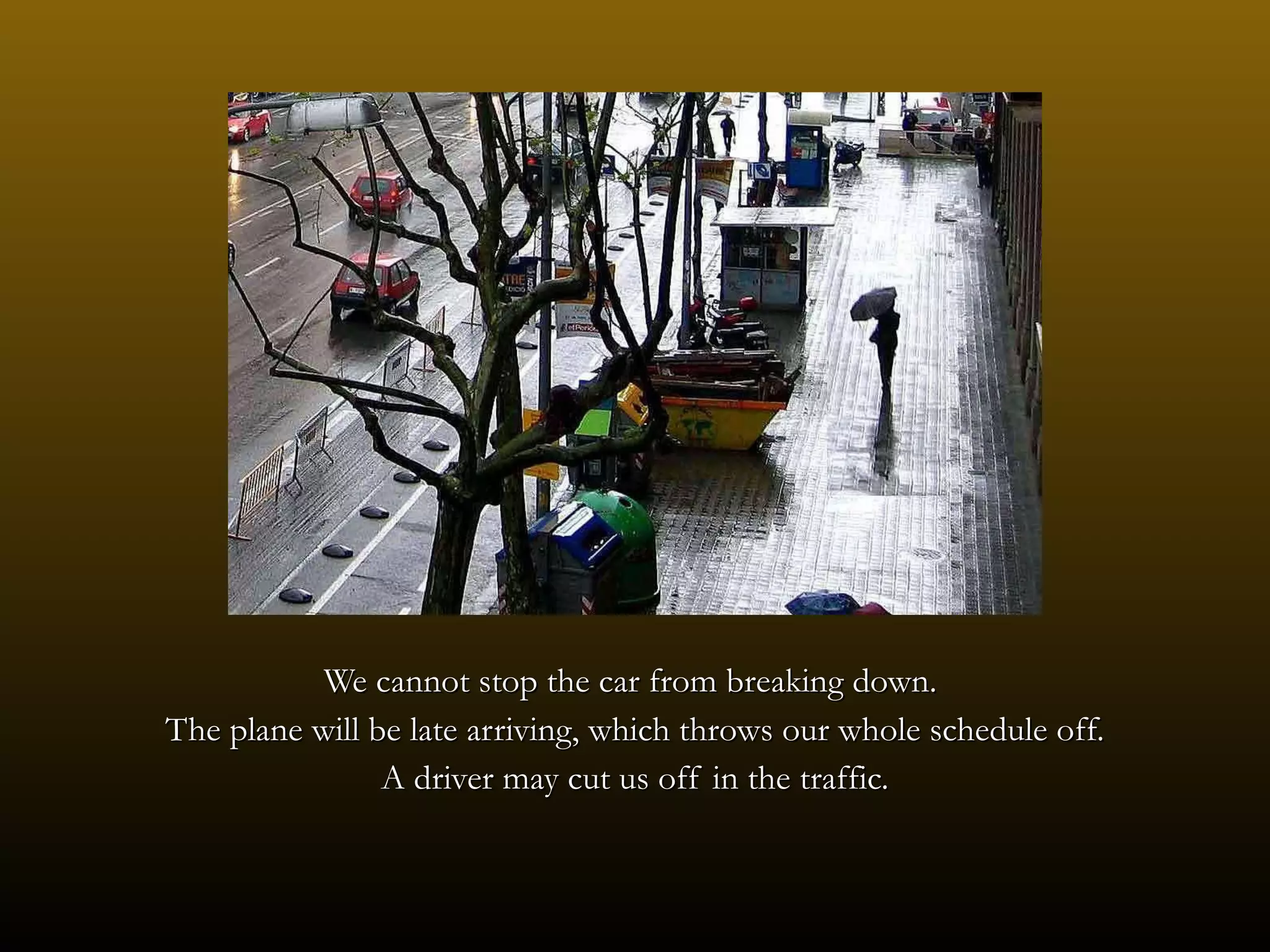 We cannot stop the car from breaking down.  The plane will be late arriving, which throws our whole schedule off. A driver may cut us off in the traffic. 