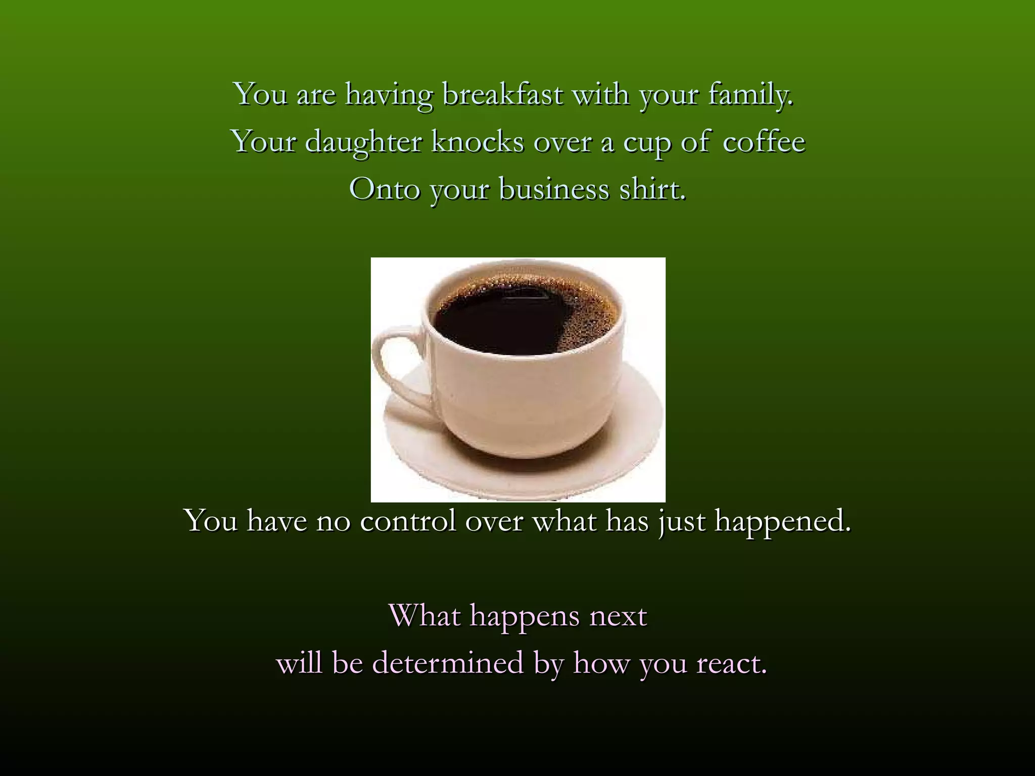 You are having breakfast with your family.  Your daughter knocks over a cup of coffee Onto your business shirt. You have no control over what has just happened. What happens next will be determined by how you react. 