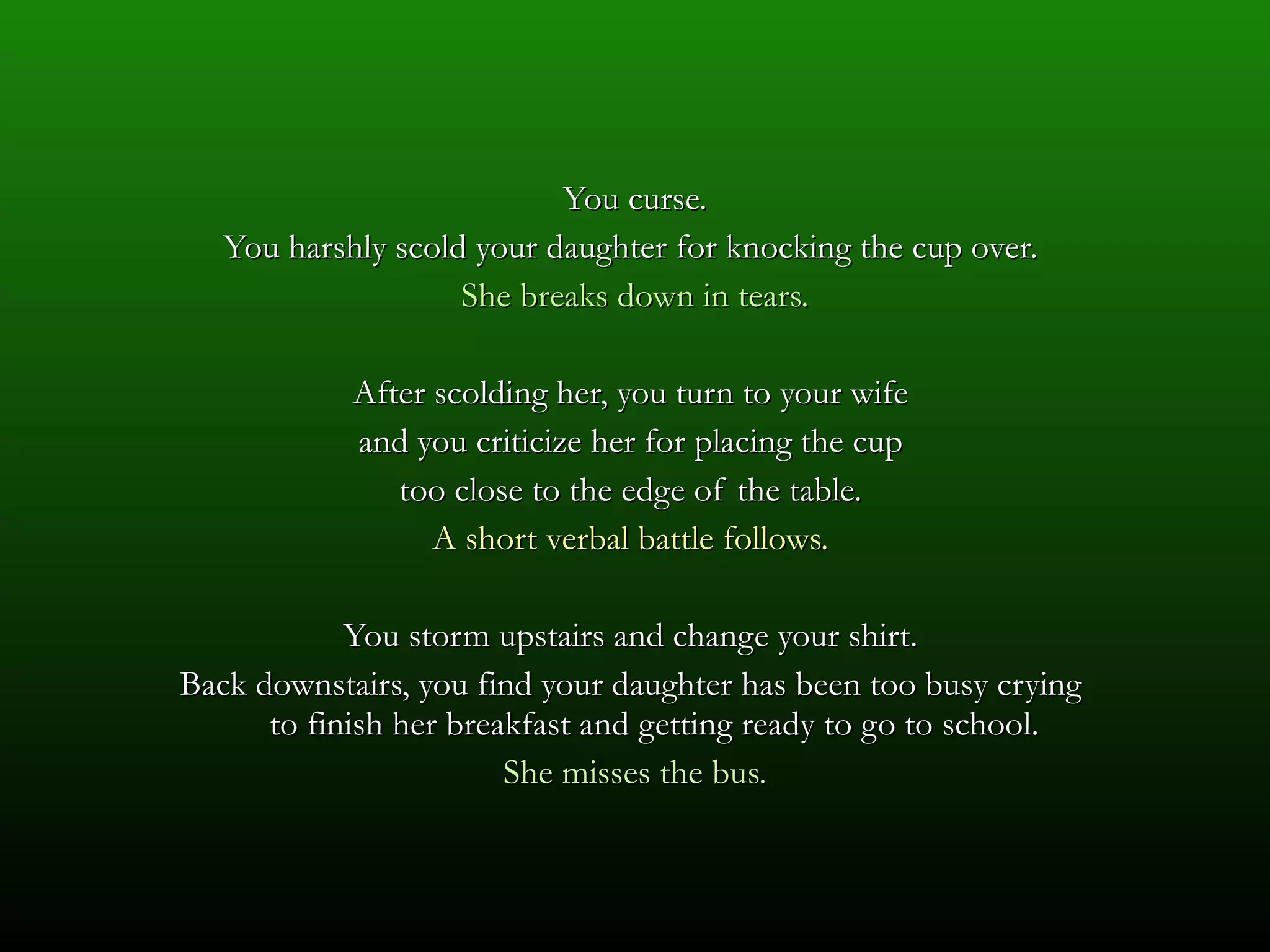 You curse. You harshly scold your daughter for knocking the cup over.  She breaks down in tears. After scolding her, you turn to your wife  and you criticize her for placing the cup  too close to the edge of the table.  A short verbal battle follows.  You storm upstairs and change your shirt.  Back downstairs, you find your daughter has been too busy crying  to finish her breakfast and getting ready to go to school.  She misses the bus. 