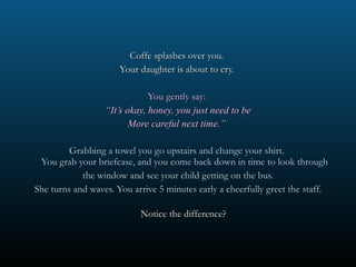 Coffe splashes over you.  Your daughter is about to cry.  You gently say:  “ It’s okay, honey, you just need to be More careful next time.”  Grabbing a towel you go upstairs and change your shirt.  You grab your briefcase, and you come back down in time to look through the window and see your child getting on the bus. She turns and waves. You arrive 5 minutes early a cheerfully greet the staff. Notice the difference?  