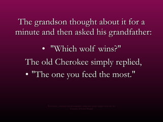 The grandson thought about it for a minute and then asked his grandfather:    "Which wolf wins?" The old Cherokee simply replied,  "The one you feed the most."  Re-edition , concepts and photography using free access images from the net Courtesy of Carlos Rangel 
