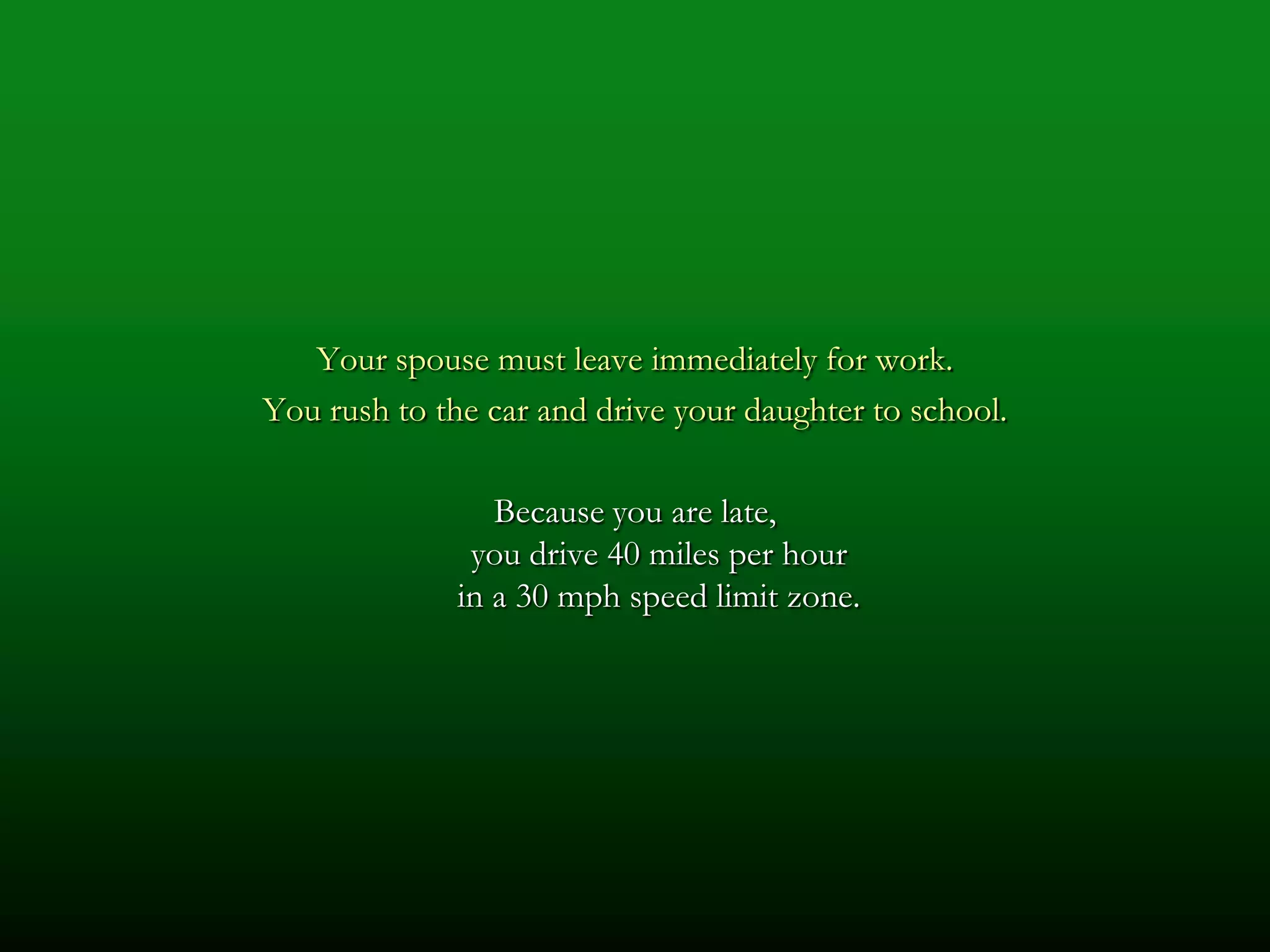 Your spouse must leave immediately for work.
You rush to the car and drive your daughter to school.

                 Because you are late,
               you drive 40 miles per hour
              in a 30 mph speed limit zone.
 