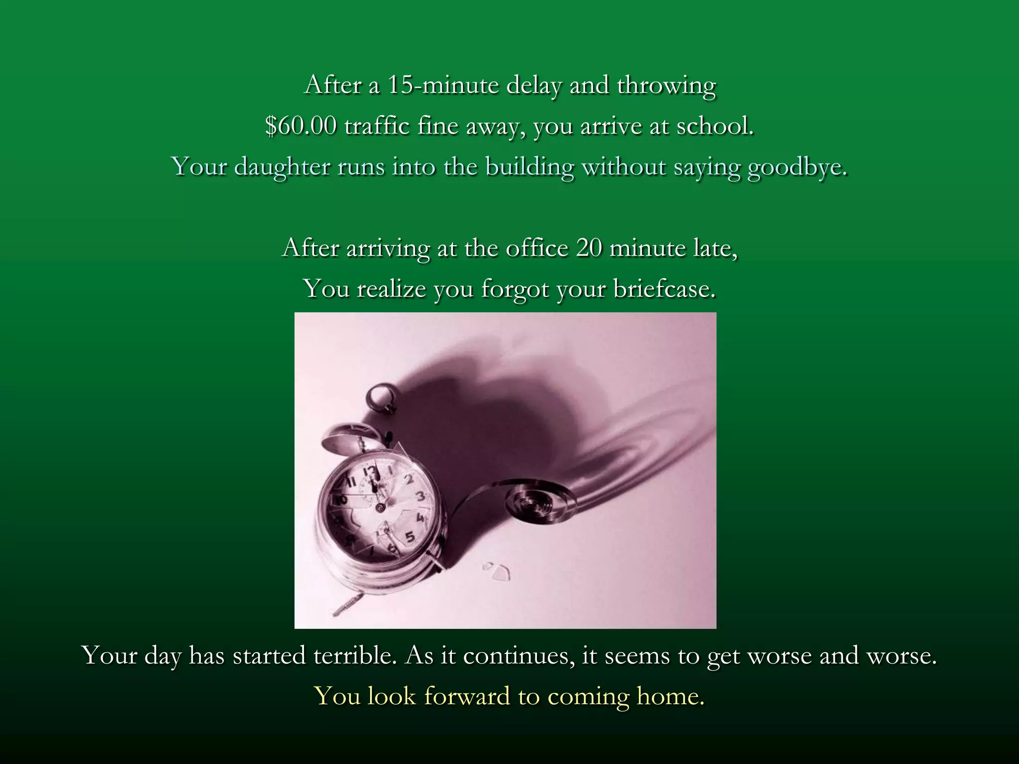 After a 15-minute delay and throwing
               $60.00 traffic fine away, you arrive at school.
        Your daughter runs into the building without saying goodbye.

                  After arriving at the office 20 minute late,
                   You realize you forgot your briefcase.




Your day has started terrible. As it continues, it seems to get worse and worse.
                     You look forward to coming home.
 