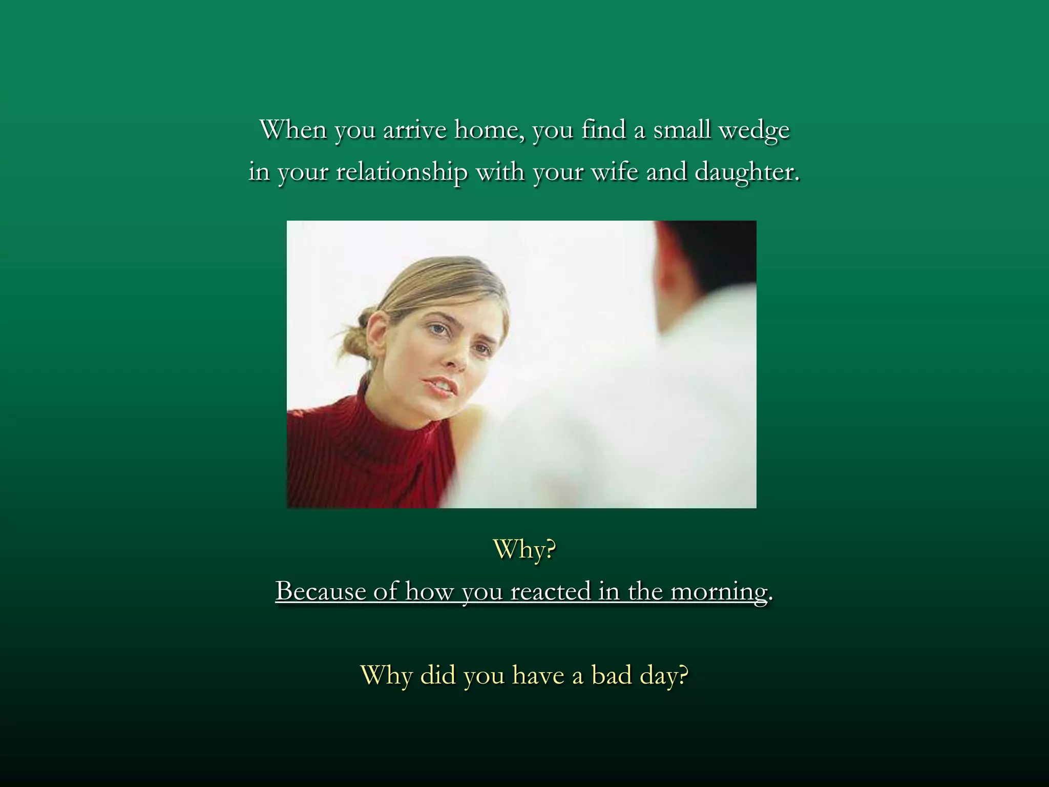 When you arrive home, you find a small wedge
in your relationship with your wife and daughter.




                   Why?
  Because of how you reacted in the morning.

         Why did you have a bad day?
 