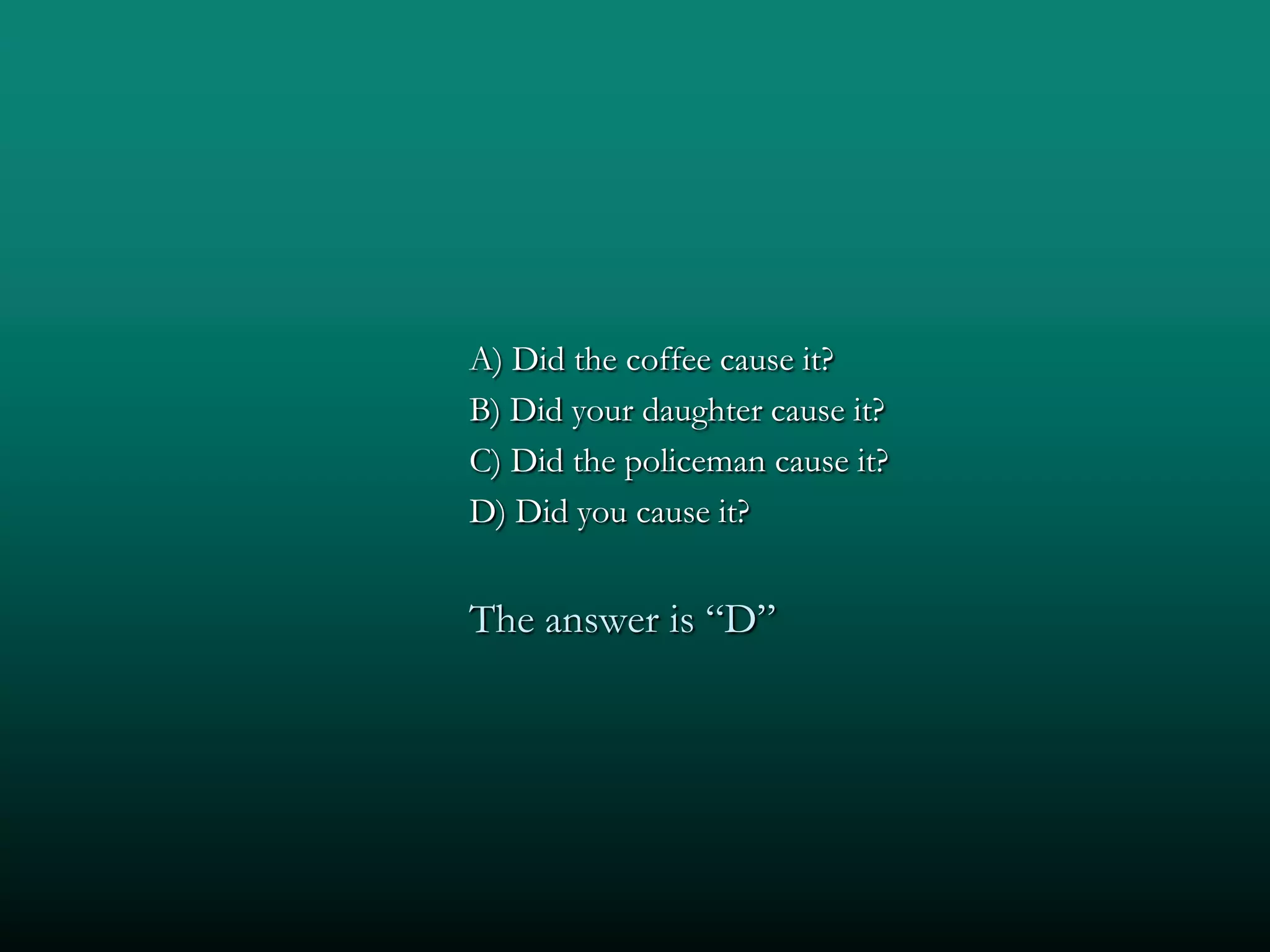 A) Did the coffee cause it?
B) Did your daughter cause it?
C) Did the policeman cause it?
D) Did you cause it?


The answer is “D”
 