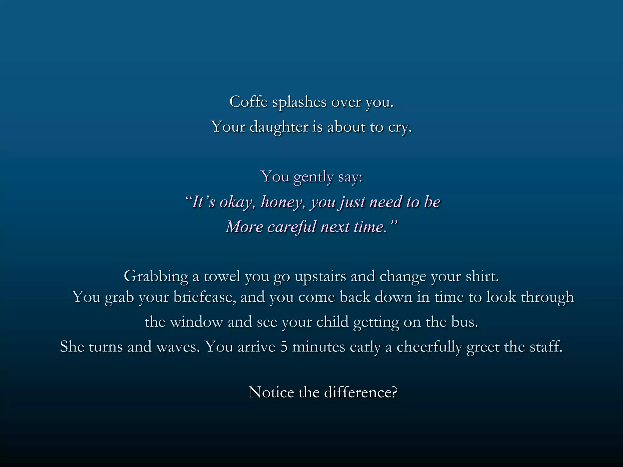 Coffe splashes over you.
                      Your daughter is about to cry.

                              You gently say:
                  “It’s okay, honey, you just need to be
                         More careful next time.”

         Grabbing a towel you go upstairs and change your shirt.
 You grab your briefcase, and you come back down in time to look through
            the window and see your child getting on the bus.
She turns and waves. You arrive 5 minutes early a cheerfully greet the staff.

                            Notice the difference?
 