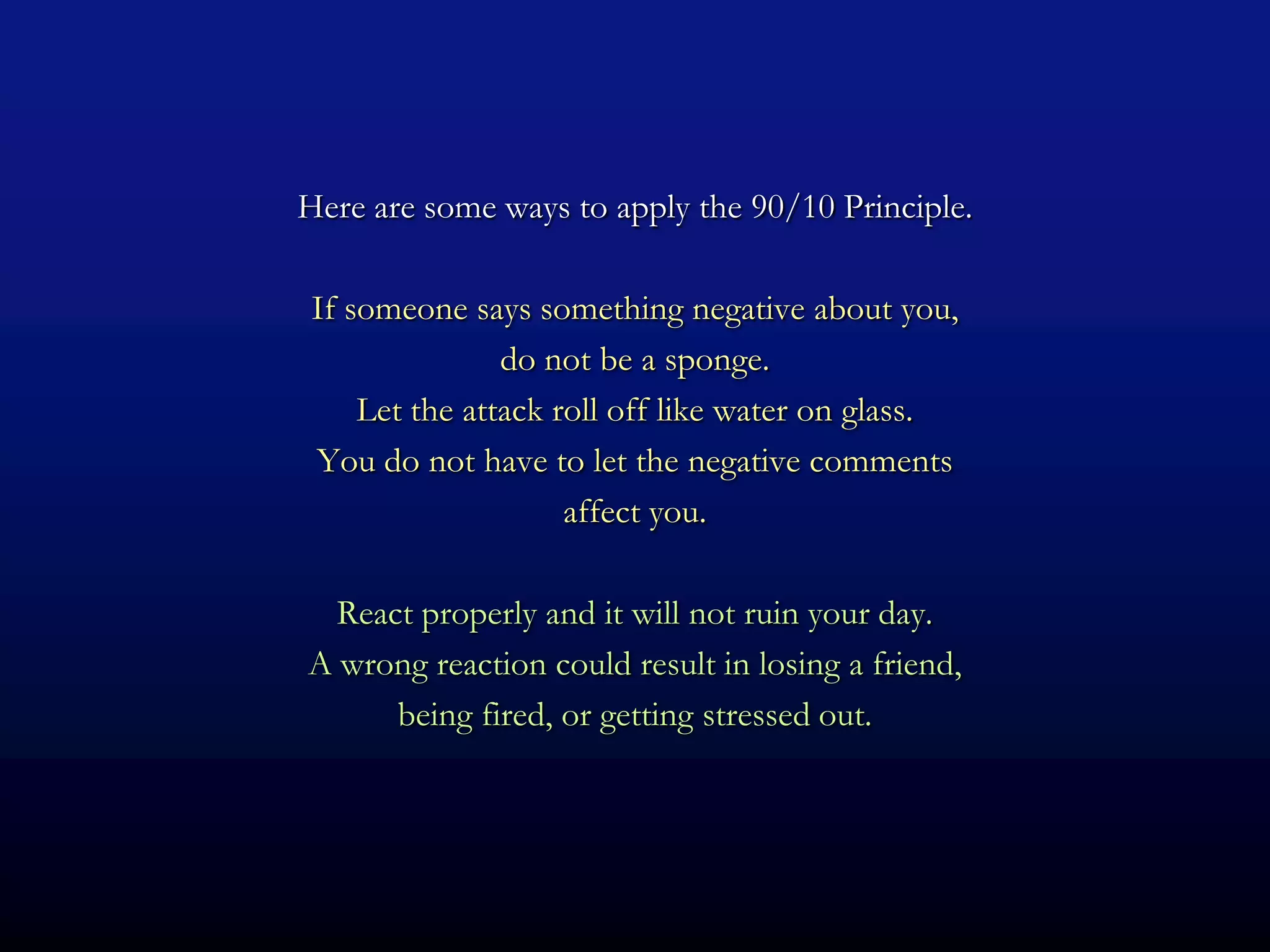 Here are some ways to apply the 90/10 Principle.

 If someone says something negative about you,
                do not be a sponge.
     Let the attack roll off like water on glass.
 You do not have to let the negative comments
                     affect you.

  React properly and it will not ruin your day.
A wrong reaction could result in losing a friend,
      being fired, or getting stressed out.
 