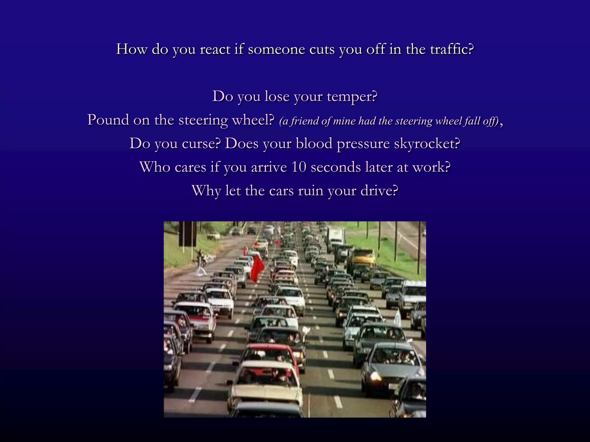 How do you react if someone cuts you off in the traffic?

                   Do you lose your temper?
Pound on the steering wheel? (a friend of mine had the steering wheel fall off),
     Do you curse? Does your blood pressure skyrocket?
       Who cares if you arrive 10 seconds later at work?
               Why let the cars ruin your drive?
 