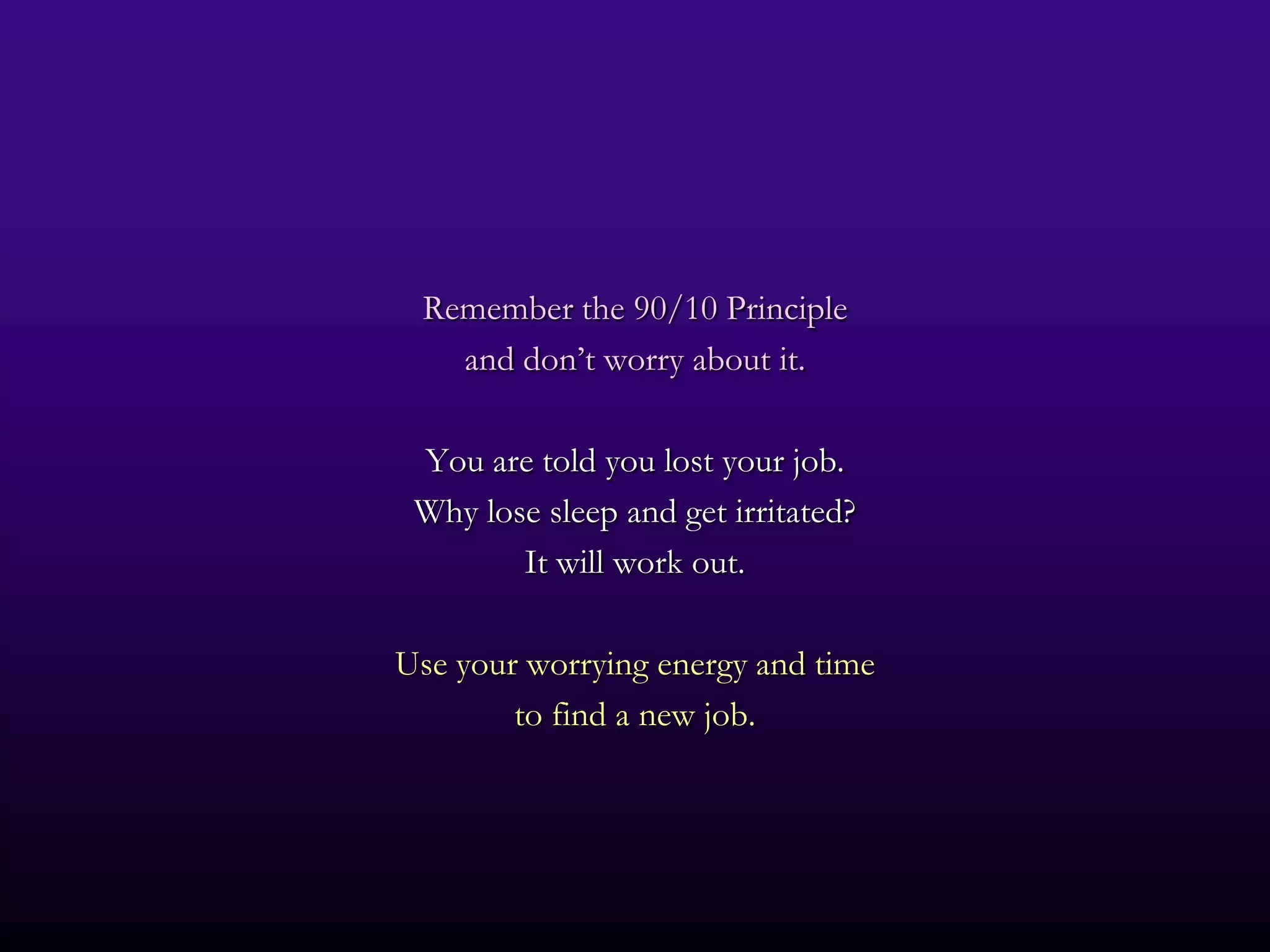 Remember the 90/10 Principle
   and don’t worry about it.

 You are told you lost your job.
 Why lose sleep and get irritated?
        It will work out.

Use your worrying energy and time
        to find a new job.
 